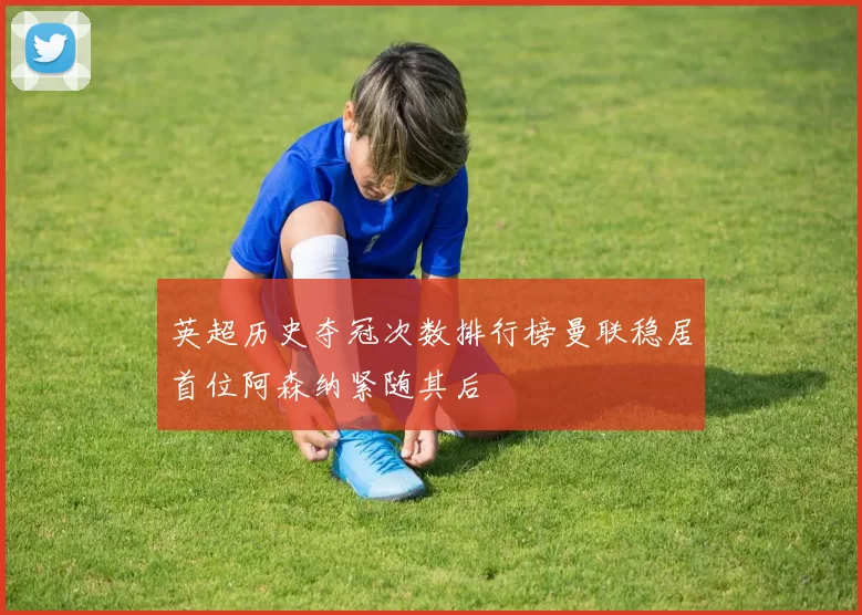 英超历史夺冠次数排行榜曼联稳居首位阿森纳紧随其后