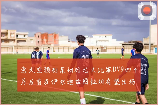 意天空预测莱切对尤文比赛DV9四个月后首发伊尔迪兹图拉姆有望出场