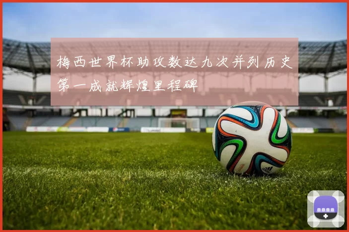 梅西世界杯助攻数达九次并列历史第一成就辉煌里程碑