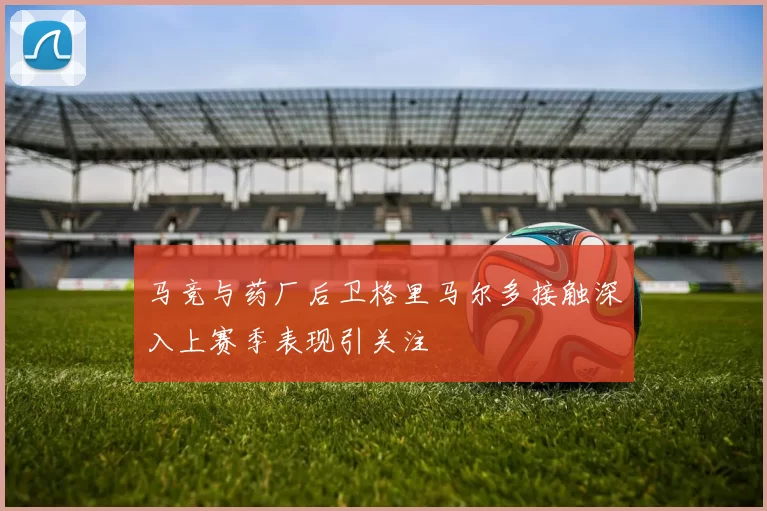马竞与药厂后卫格里马尔多接触深入上赛季表现引关注