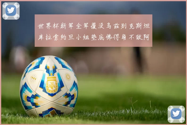 世界杯新军全军覆没乌兹别克斯坦库拉索约旦小组垫底佛得角不敌阿根廷