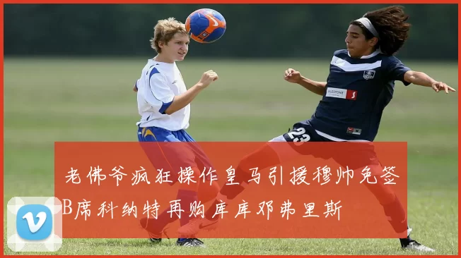 老佛爷疯狂操作皇马引援穆帅免签B席科纳特再购库库邓弗里斯