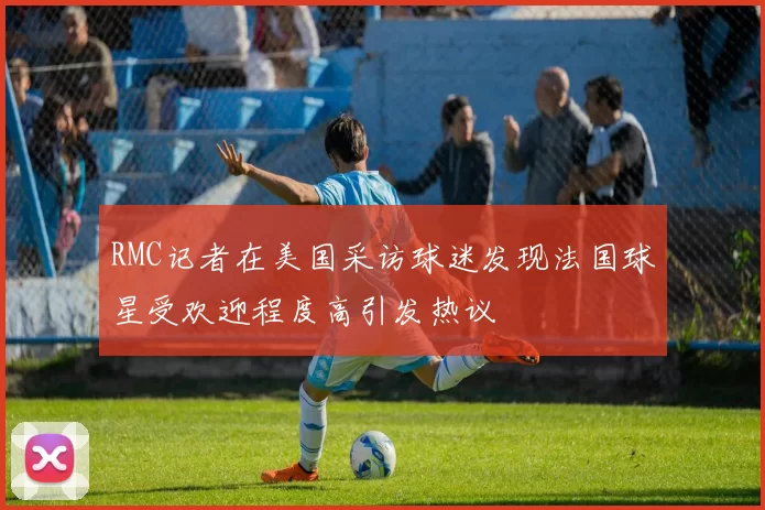 RMC记者在美国采访球迷发现法国球星受欢迎程度高引发热议
