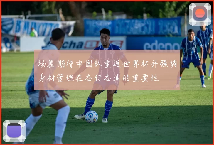 杨晨期待中国队重返世界杯并强调身材管理在各行各业的重要性