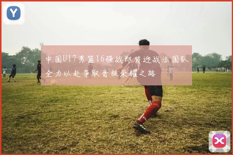 中国U17男篮16强战即将迎战法国队全力以赴争取晋级荣耀之路