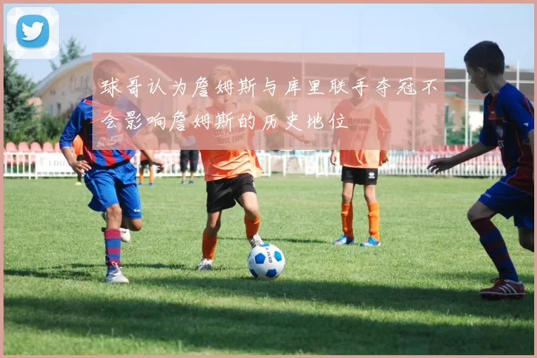 球哥认为詹姆斯与库里联手夺冠不会影响詹姆斯的历史地位