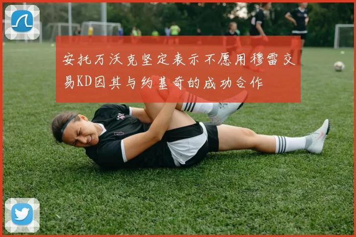 安托万沃克坚定表示不愿用穆雷交易KD因其与约基奇的成功合作