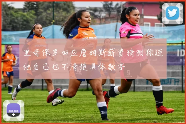 里奇保罗回应詹姆斯薪资猜测称连他自己也不清楚具体数字