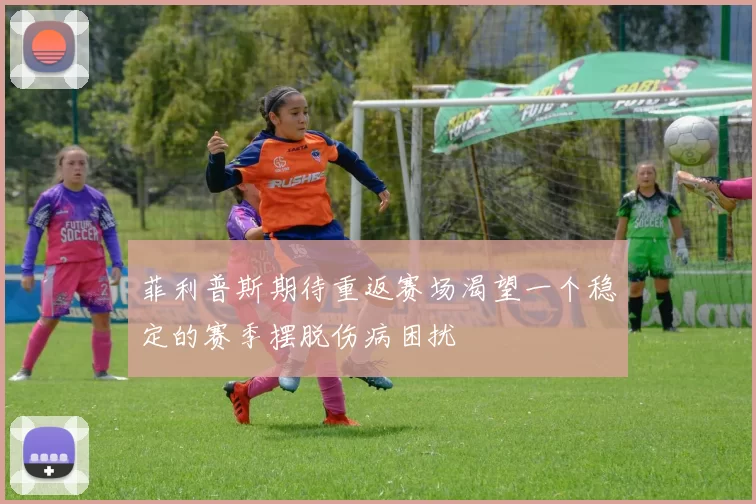 菲利普斯期待重返赛场渴望一个稳定的赛季摆脱伤病困扰