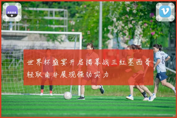 世界杯盛宴开启揭幕战三红墨西哥轻取南非展现强劲实力