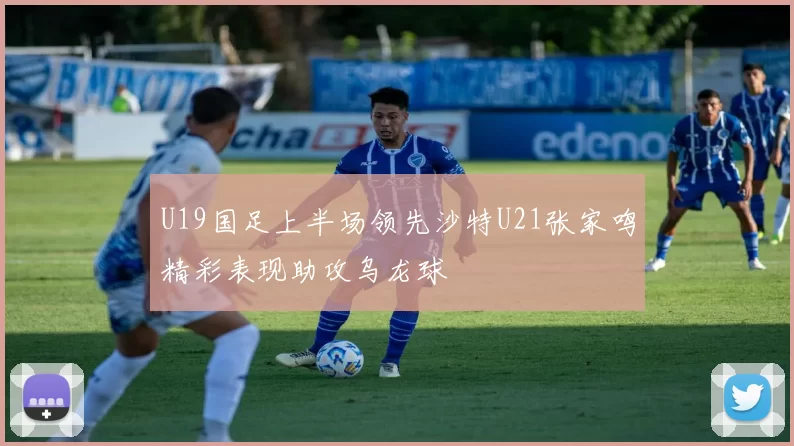 U19国足上半场领先沙特U21张家鸣精彩表现助攻乌龙球