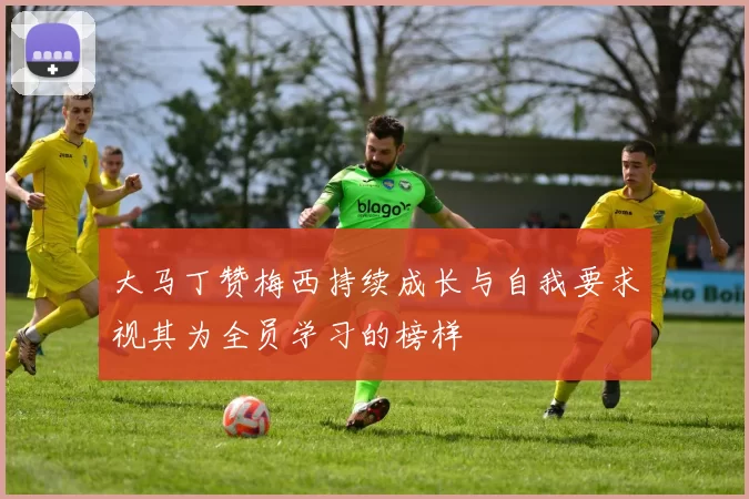 大马丁赞梅西持续成长与自我要求视其为全员学习的榜样