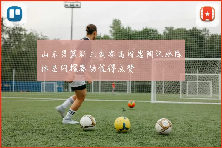 山东男篮新三剑客高诗岩陶汉林陈林坚闪耀赛场值得点赞