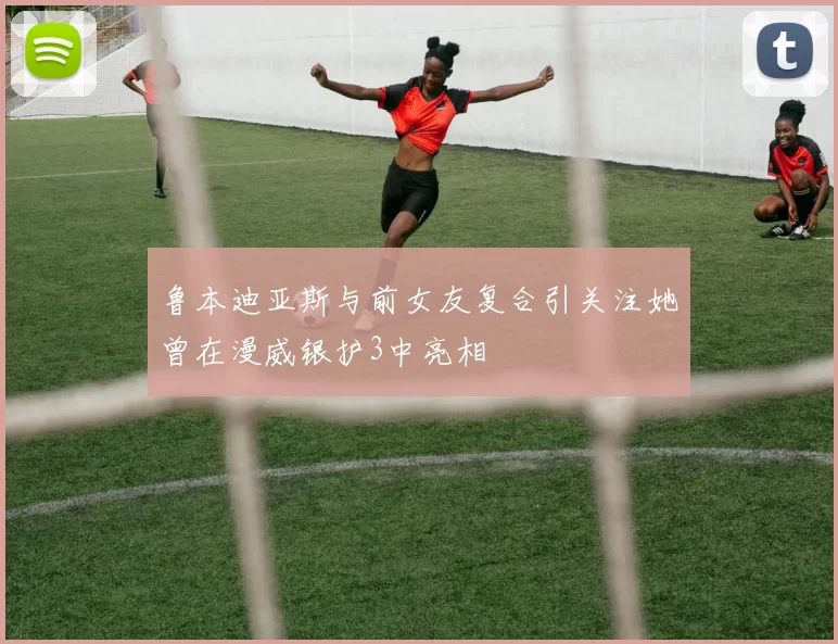 鲁本迪亚斯与前女友复合引关注她曾在漫威银护3中亮相
