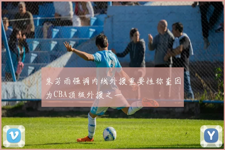 朱芳雨强调内线外援重要性称奎因为CBA顶级外援之一