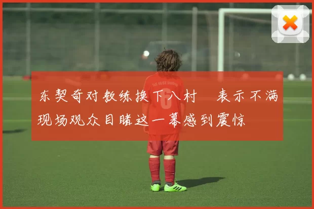 东契奇对教练换下八村塁表示不满现场观众目睹这一幕感到震惊