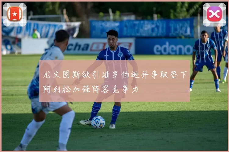 尤文图斯欲引进罗伯逊并争取签下阿利松加强阵容竞争力